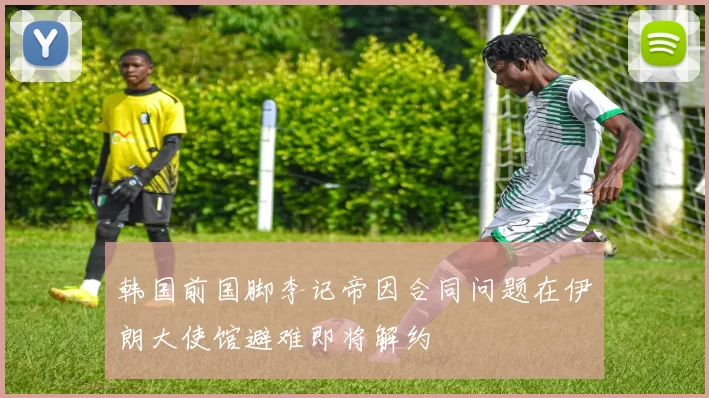 韩国前国脚李记帝因合同问题在伊朗大使馆避难即将解约