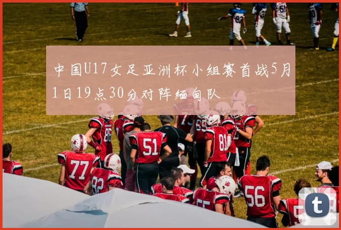中国U17女足亚洲杯小组赛首战5月1日19点30分对阵缅甸队
