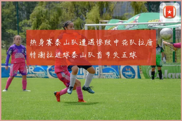 热身赛泰山队遭遇惨败申花队拉唐特谢拉进球泰山队首节失五球