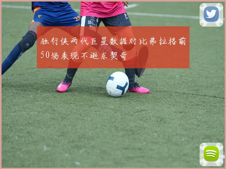 独行侠两代巨星数据对比弗拉格前50场表现不逊东契奇