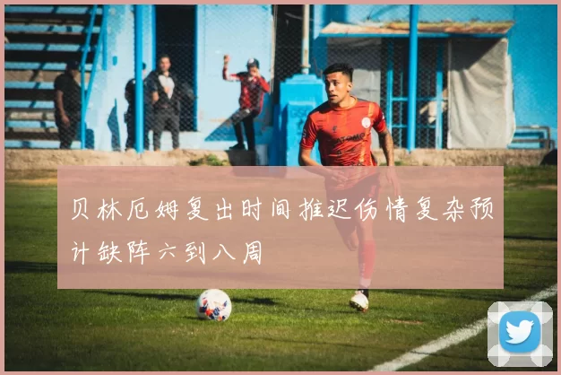贝林厄姆复出时间推迟伤情复杂预计缺阵六到八周