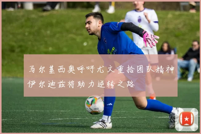 马尔基西奥呼吁尤文重拾团队精神伊尔迪兹将助力逆转之路