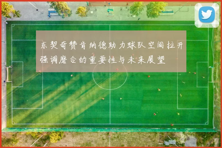 东契奇赞肯纳德助力球队空间拉开强调磨合的重要性与未来展望