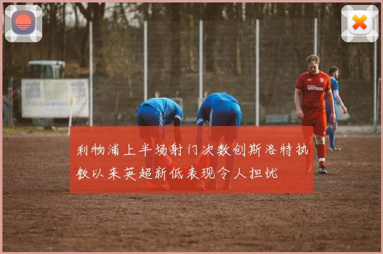 利物浦上半场射门次数创斯洛特执教以来英超新低表现令人担忧