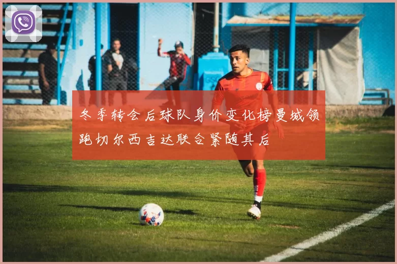 冬季转会后球队身价变化榜曼城领跑切尔西吉达联合紧随其后