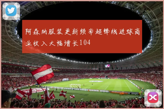 阿森纳服装更新频率超锋线进球商业收入大幅增长104