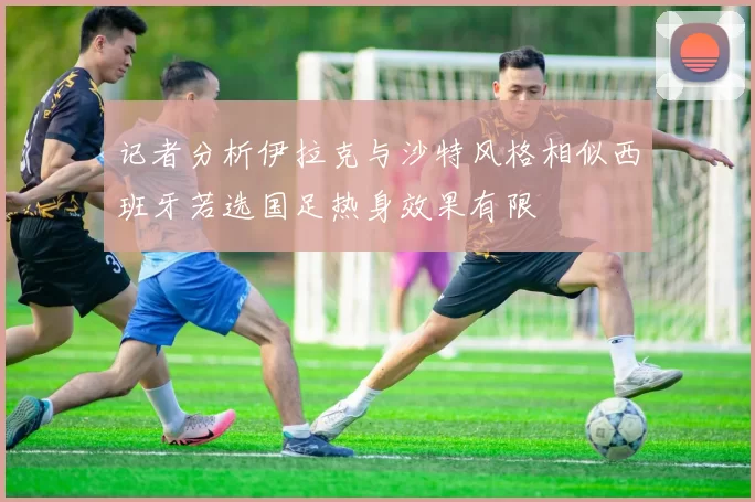 记者分析伊拉克与沙特风格相似西班牙若选国足热身效果有限