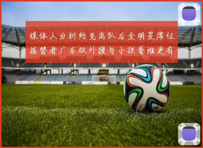 媒体人分析约克离队后全明星席位接替者广东双外援与小孩哥谁更有希望