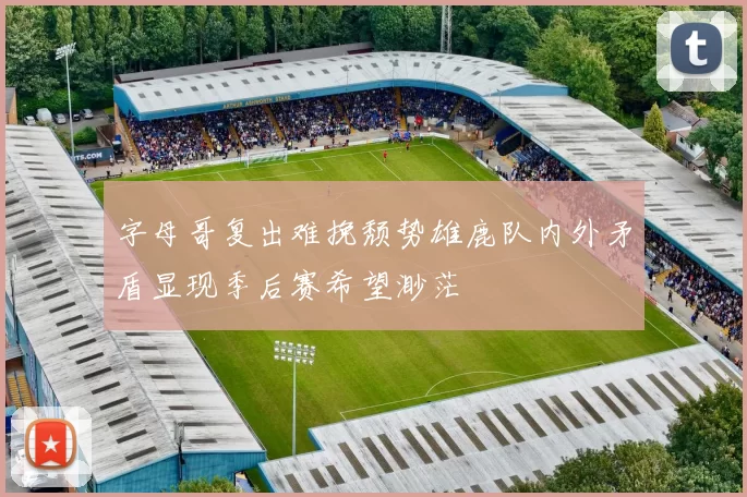 字母哥复出难挽颓势雄鹿队内外矛盾显现季后赛希望渺茫