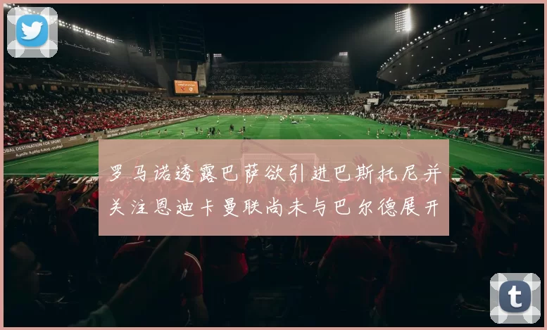 罗马诺透露巴萨欲引进巴斯托尼并关注恩迪卡曼联尚未与巴尔德展开谈判