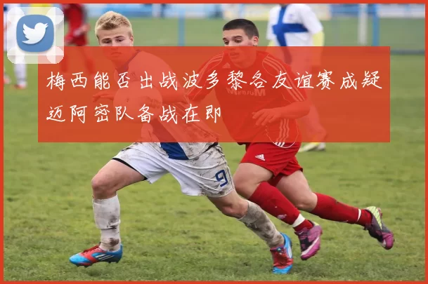 梅西能否出战波多黎各友谊赛成疑迈阿密队备战在即