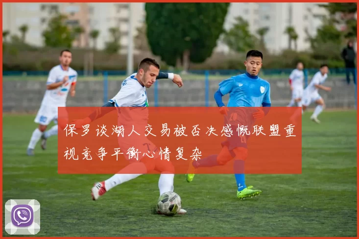 保罗谈湖人交易被否决感慨联盟重视竞争平衡心情复杂