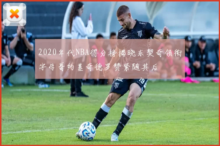 2020年代NBA得分榜揭晓东契奇领衔字母哥约基奇德罗赞紧随其后