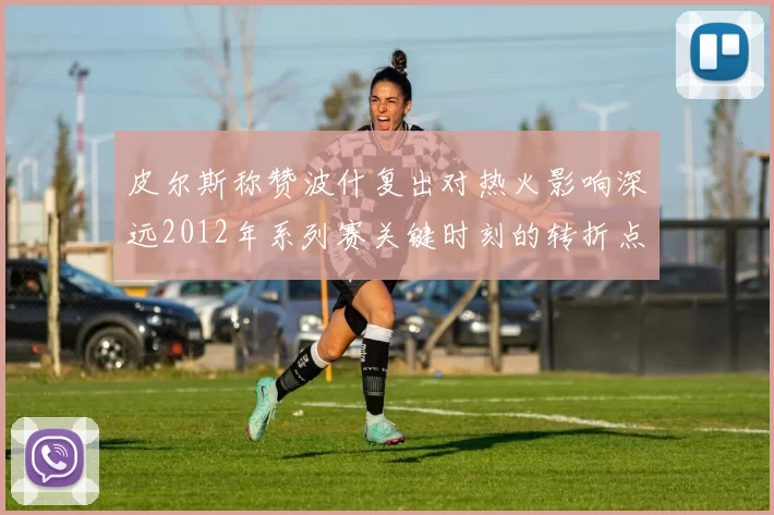 皮尔斯称赞波什复出对热火影响深远2012年系列赛关键时刻的转折点