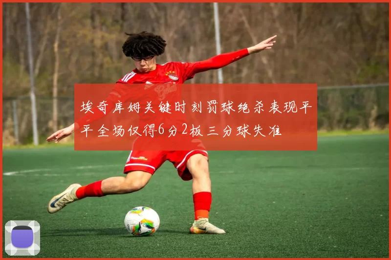 埃奇库姆关键时刻罚球绝杀表现平平全场仅得6分2板三分球失准