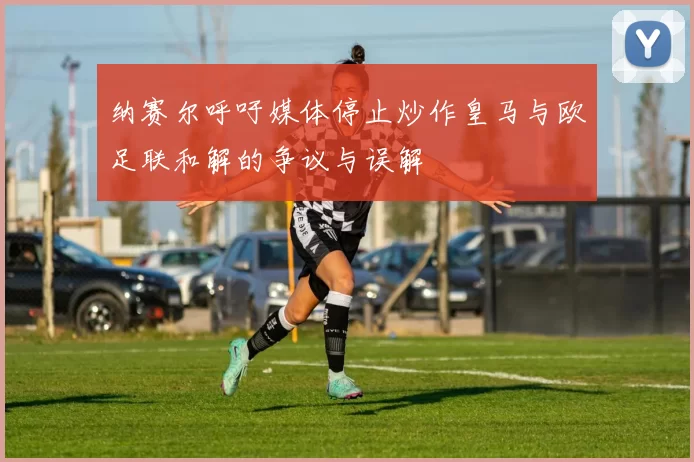 纳赛尔呼吁媒体停止炒作皇马与欧足联和解的争议与误解