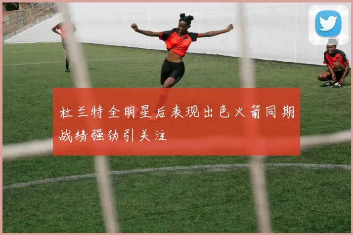 杜兰特全明星后表现出色火箭同期战绩强劲引关注