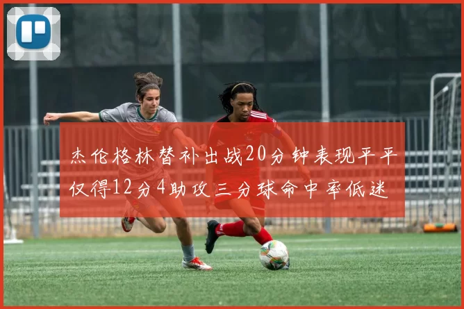 杰伦格林替补出战20分钟表现平平仅得12分4助攻三分球命中率低迷