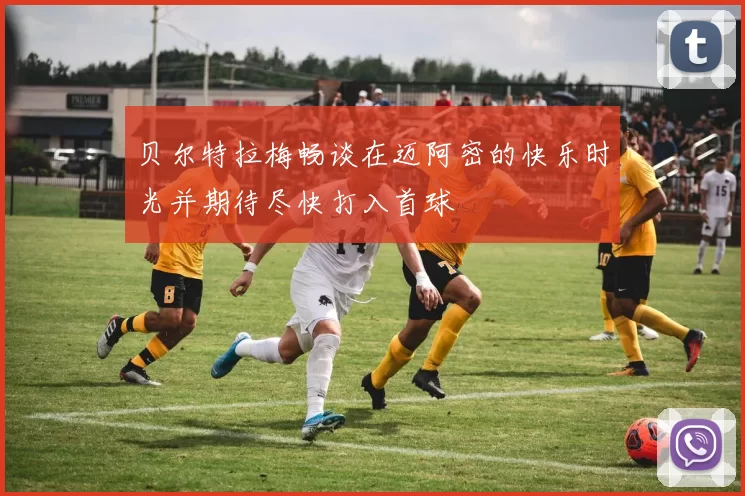 贝尔特拉梅畅谈在迈阿密的快乐时光并期待尽快打入首球