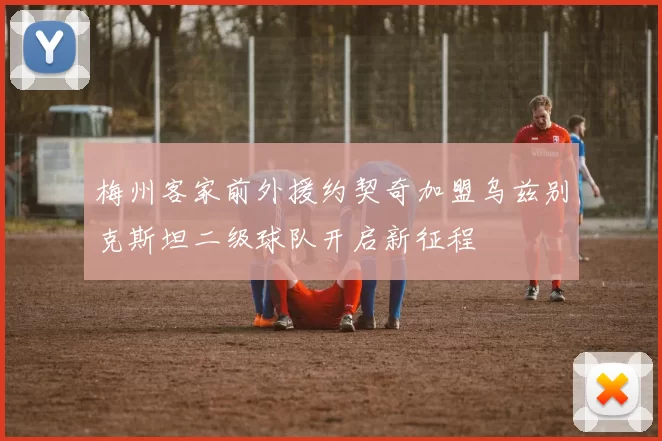 梅州客家前外援约契奇加盟乌兹别克斯坦二级球队开启新征程