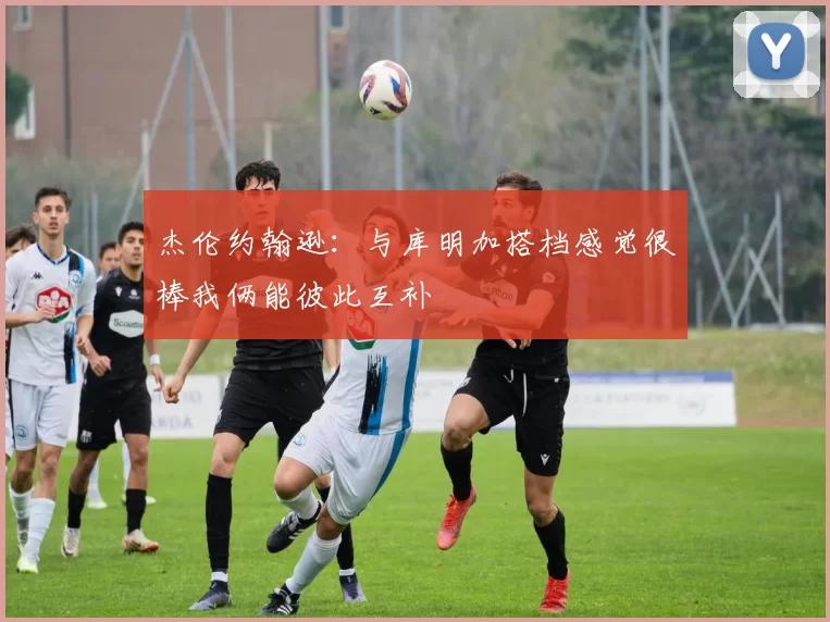 杰伦约翰逊：与库明加搭档感觉很棒我俩能彼此互补