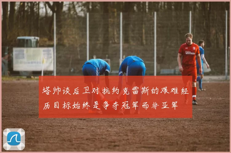 塔帅谈后卫对抗约克雷斯的艰难经历目标始终是争夺冠军而非亚军