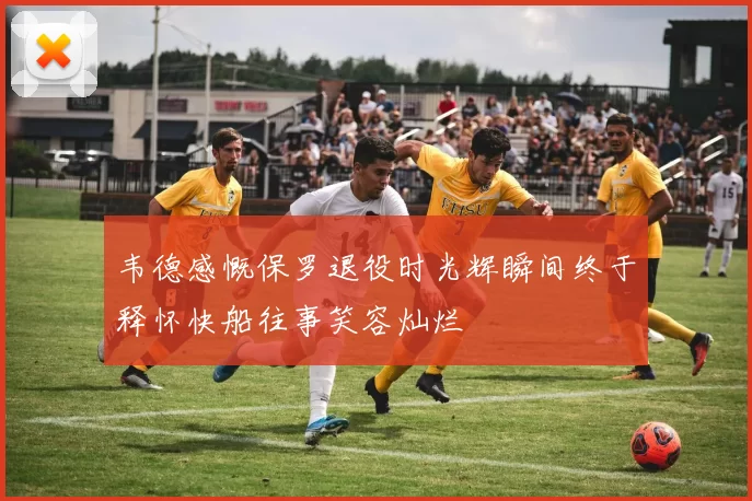 韦德感慨保罗退役时光辉瞬间终于释怀快船往事笑容灿烂