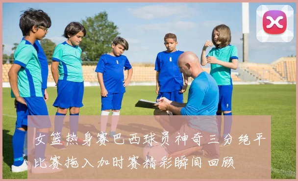 女篮热身赛巴西球员神奇三分绝平比赛拖入加时赛精彩瞬间回顾