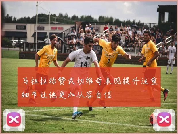 马祖拉称赞武切维奇表现提升注重细节让他更加从容自信