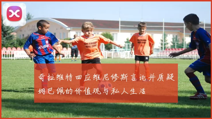 奇拉维特回应维尼修斯言论并质疑姆巴佩的价值观与私人生活